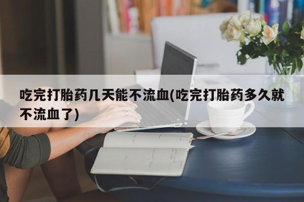 流产药怎么买吃完打胎药几天能不流血(吃完打胎药多久就不流血了)