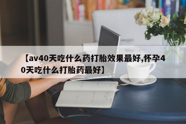 流产药怎么买【av40天吃什么药打胎效果最好,怀孕40天吃什么打胎药最好】