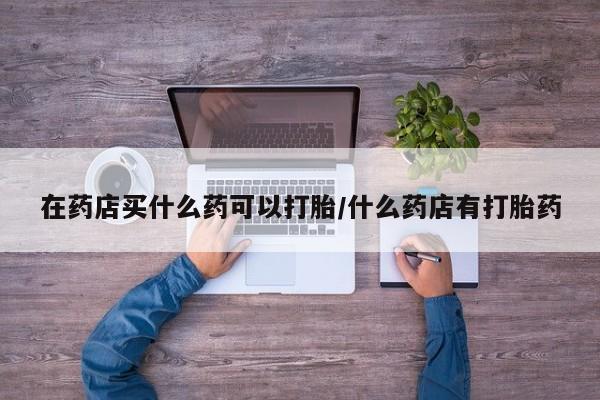 流产药怎么买在药店买什么药可以打胎/什么药店有打胎药