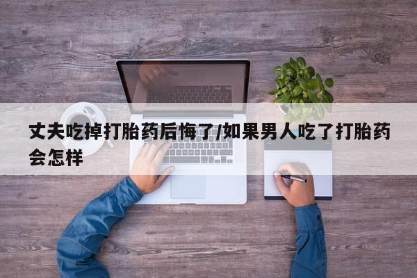 流产药怎么买丈夫吃掉打胎药后悔了/如果男人吃了打胎药会怎样