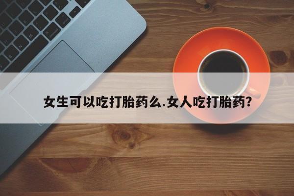 流产药怎么买女生可以吃打胎药么.女人吃打胎药？