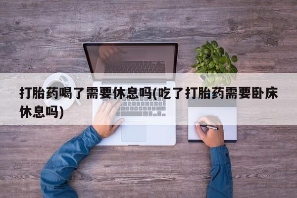 流产药怎么买打胎药喝了需要休息吗(吃了打胎药需要卧床休息吗)