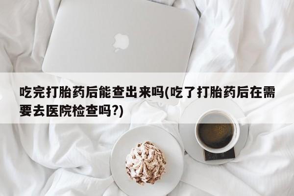 流产药怎么买吃完打胎药后能查出来吗(吃了打胎药后在需要去医院检查吗?)