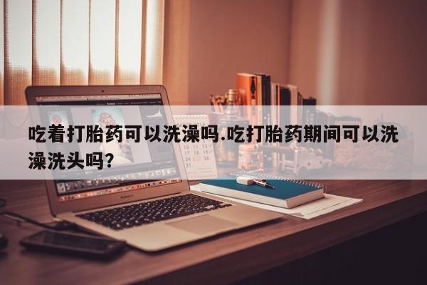 流产药怎么买吃着打胎药可以洗澡吗.吃打胎药期间可以洗澡洗头吗？
