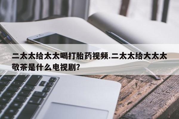 流产药怎么买二太太给太太喝打胎药视频.二太太给大太太敬茶是什么电视剧？