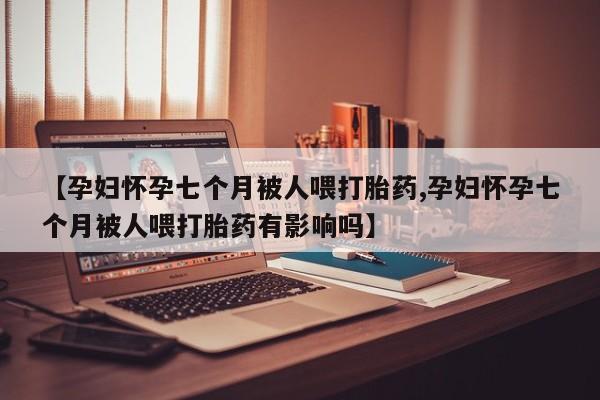 流产药怎么买【孕妇怀孕七个月被人喂打胎药,孕妇怀孕七个月被人喂打胎药有影响吗】