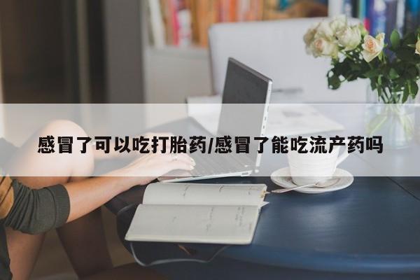 流产药怎么买感冒了可以吃打胎药/感冒了能吃流产药吗