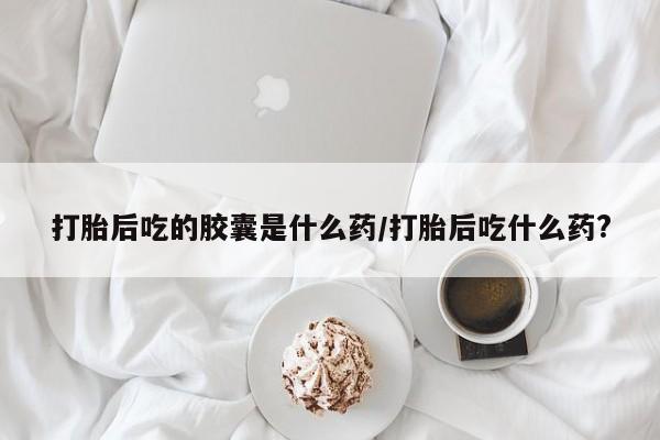 流产药怎么买打胎后吃的胶囊是什么药/打胎后吃什么药?