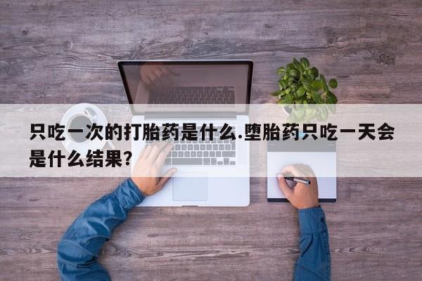 流产药怎么买只吃一次的打胎药是什么.堕胎药只吃一天会是什么结果？