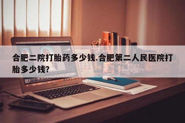流产药怎么买合肥二院打胎药多少钱.合肥第二人民医院打胎多少钱？