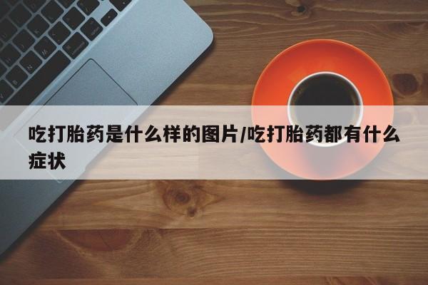 流产药怎么买吃打胎药是什么样的图片/吃打胎药都有什么症状