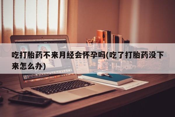流产药怎么买吃打胎药不来月经会怀孕吗(吃了打胎药没下来怎么办)