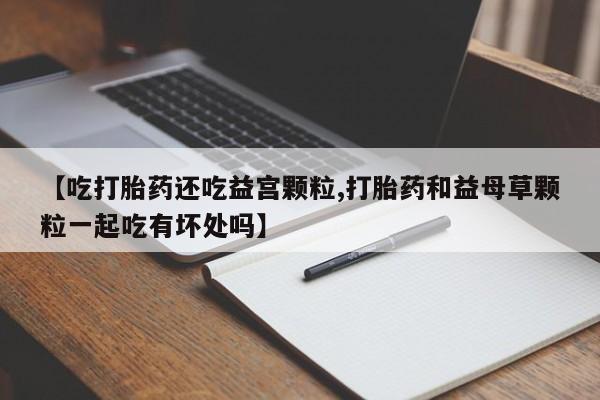 流产药怎么买【吃打胎药还吃益宫颗粒,打胎药和益母草颗粒一起吃有坏处吗】