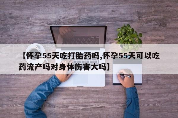 流产药怎么买【怀孕55天吃打胎药吗,怀孕55天可以吃药流产吗对身体伤害大吗】