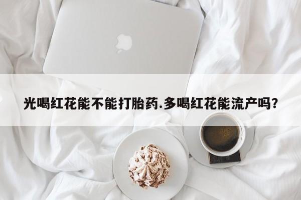 流产药怎么买光喝红花能不能打胎药.多喝红花能流产吗？