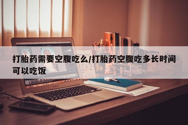 流产药怎么买打胎药需要空腹吃么/打胎药空腹吃多长时间可以吃饭