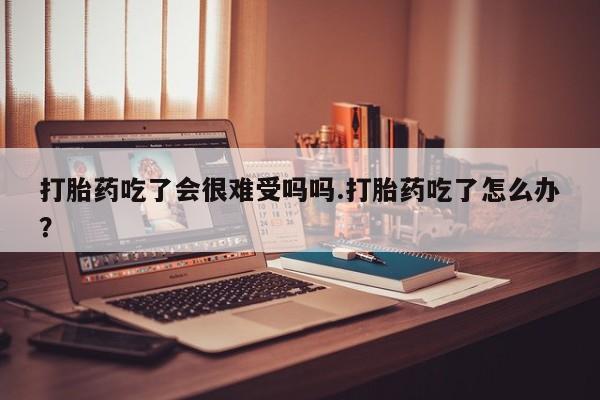 流产药怎么买打胎药吃了会很难受吗吗.打胎药吃了怎么办？