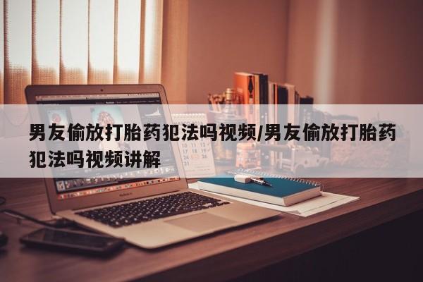 流产药怎么买男友偷放打胎药犯法吗视频/男友偷放打胎药犯法吗视频讲解