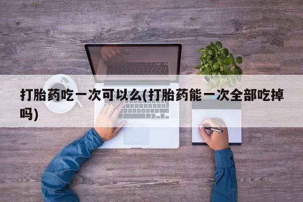 流产药怎么买打胎药吃一次可以么(打胎药能一次全部吃掉吗)