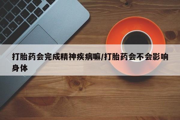 流产药怎么买打胎药会完成精神疾病嘛/打胎药会不会影响身体