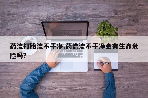 流产药怎么买药流打胎流不干净.药流流不干净会有生命危险吗？