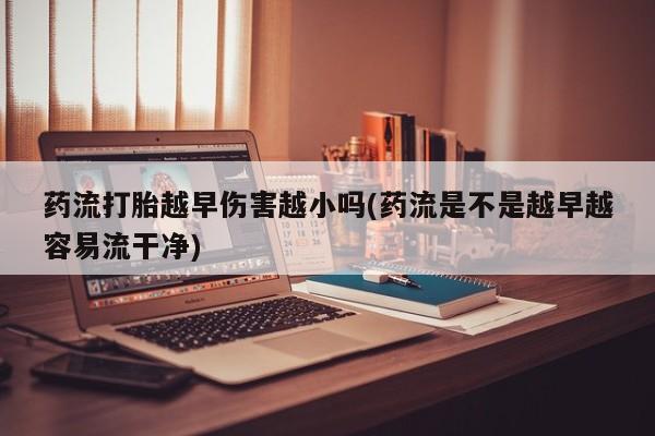 流产药怎么买药流打胎越早伤害越小吗(药流是不是越早越容易流干净)