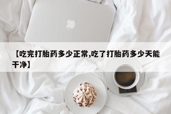 流产药怎么买【吃完打胎药多少正常,吃了打胎药多少天能干净】