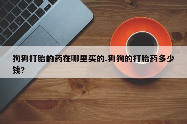 流产药怎么买狗狗打胎的药在哪里买的.狗狗的打胎药多少钱？