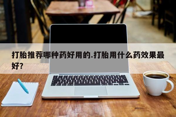 流产药怎么买打胎推荐哪种药好用的.打胎用什么药效果最好？