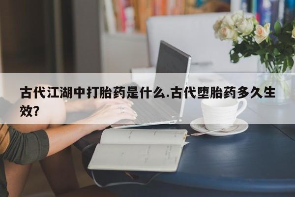 流产药怎么买古代江湖中打胎药是什么.古代堕胎药多久生效？