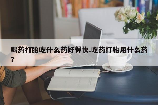 流产药怎么买喝药打胎吃什么药好得快.吃药打胎用什么药？