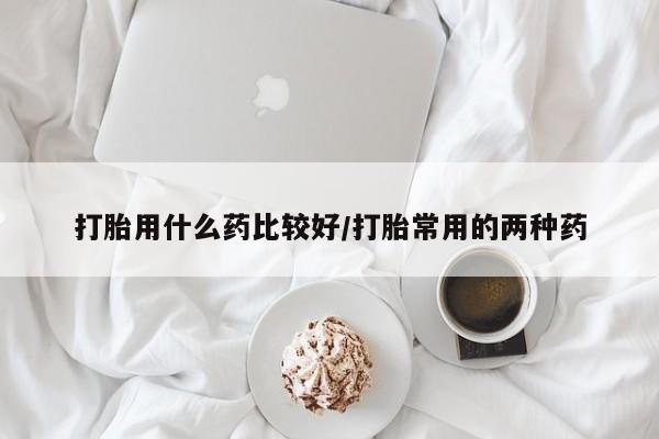 流产药怎么买打胎用什么药比较好/打胎常用的两种药