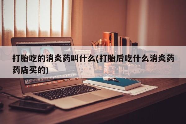 流产药怎么买打胎吃的消炎药叫什么(打胎后吃什么消炎药药店买的)