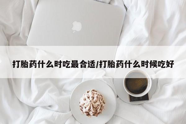 流产药怎么买打胎药什么时吃最合适/打胎药什么时候吃好