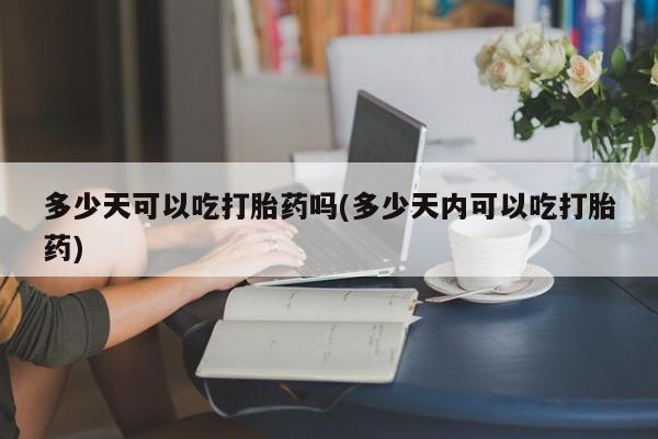 流产药怎么买多少天可以吃打胎药吗(多少天内可以吃打胎药)