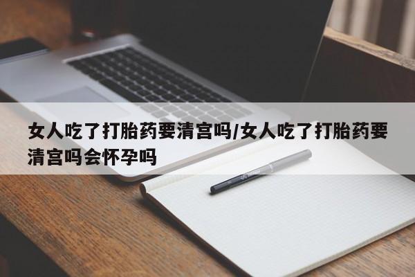 流产药怎么买女人吃了打胎药要清宫吗/女人吃了打胎药要清宫吗会怀孕吗