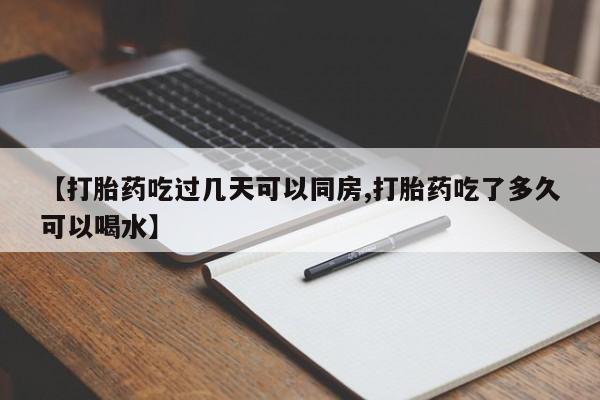 流产药怎么买【打胎药吃过几天可以同房,打胎药吃了多久可以喝水】