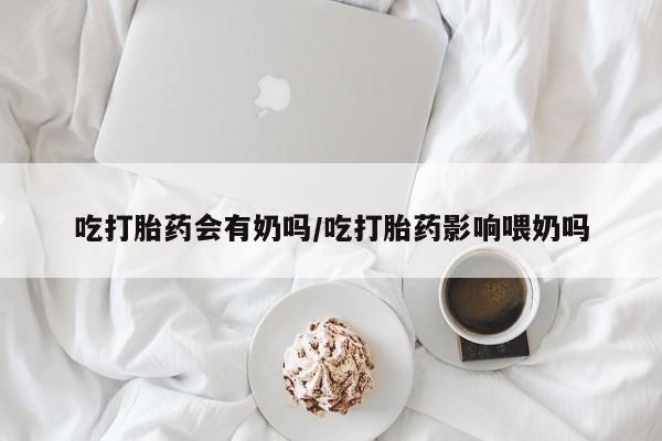 流产药怎么买吃打胎药会有奶吗/吃打胎药影响喂奶吗