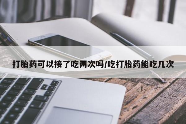 流产药怎么买打胎药可以接了吃两次吗/吃打胎药能吃几次