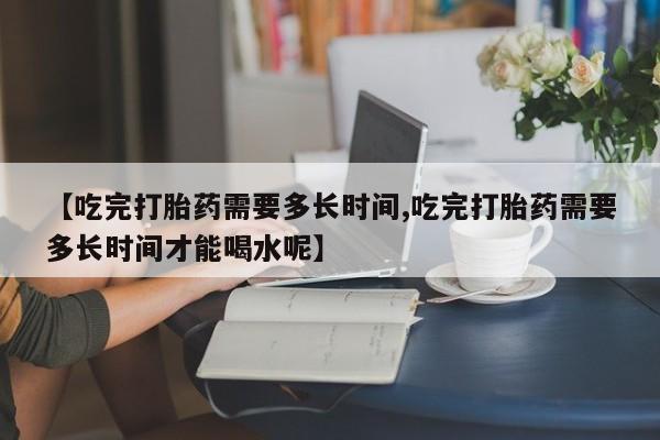 流产药怎么买【吃完打胎药需要多长时间,吃完打胎药需要多长时间才能喝水呢】