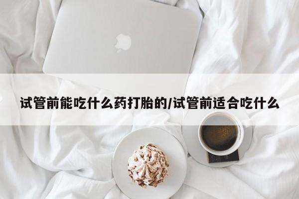 流产药怎么买试管前能吃什么药打胎的/试管前适合吃什么