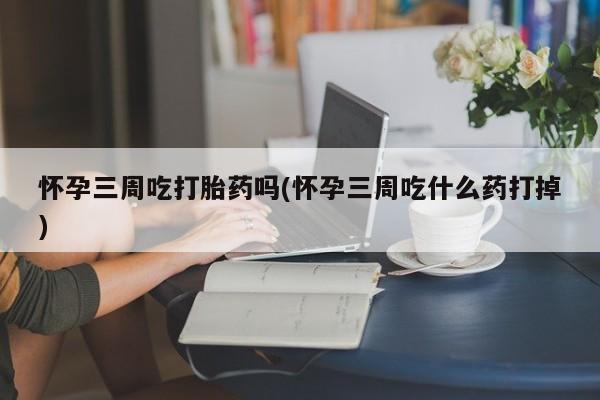 流产药怎么买怀孕三周吃打胎药吗(怀孕三周吃什么药打掉)