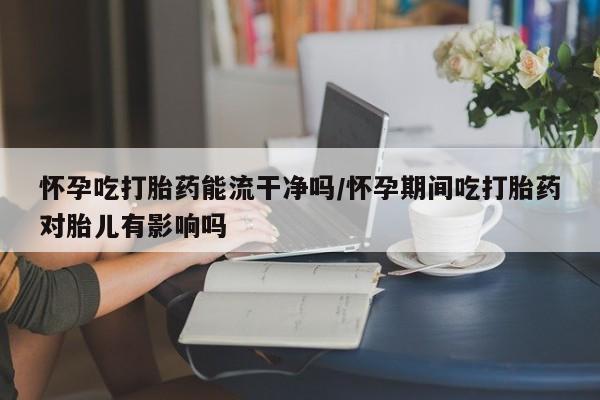 流产药怎么买怀孕吃打胎药能流干净吗/怀孕期间吃打胎药对胎儿有影响吗