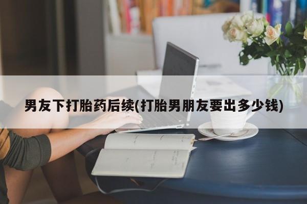 流产药怎么买男友下打胎药后续(打胎男朋友要出多少钱)