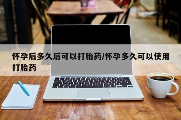 流产药怎么买怀孕后多久后可以打胎药/怀孕多久可以使用打胎药