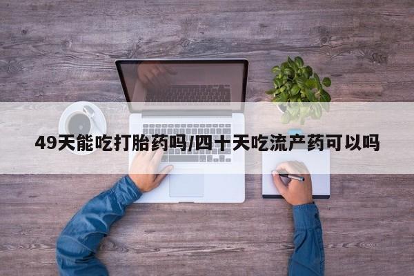 流产药怎么买49天能吃打胎药吗/四十天吃流产药可以吗