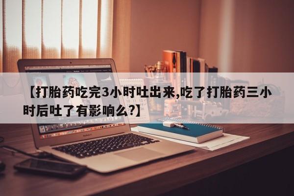 流产药怎么买【打胎药吃完3小时吐出来,吃了打胎药三小时后吐了有影响么?】