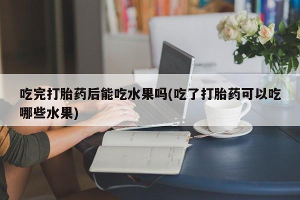 流产药怎么买吃完打胎药后能吃水果吗(吃了打胎药可以吃哪些水果)